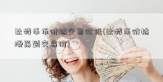 比特币币价格交易价低(比特币价格滑落到交易价)