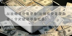 从比特币交易平台(比特币交易所盘点：十大优秀平台汇总)